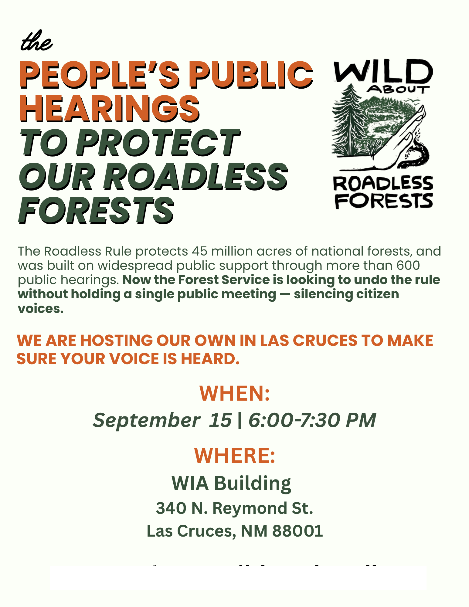 The People's Public Hearings to Protect Our Roadless Forests The Roadless Rule protects 45 million acres of national forests, and was built on widespread public support through more than 600 public hearings. Now the Forest Service is looking to undo the rule without holding a single public meeting - silencing citizen voices. WE ARE HOSTING OUR OWN IN LAS CRUCES TO MAKE SURE YOUR VOICE IS HEARD. WHEN: September 15 | 6:00-7:30 PM WHERE: WIA Building 340 N. Reymond St. Las Cruces, NM 88008