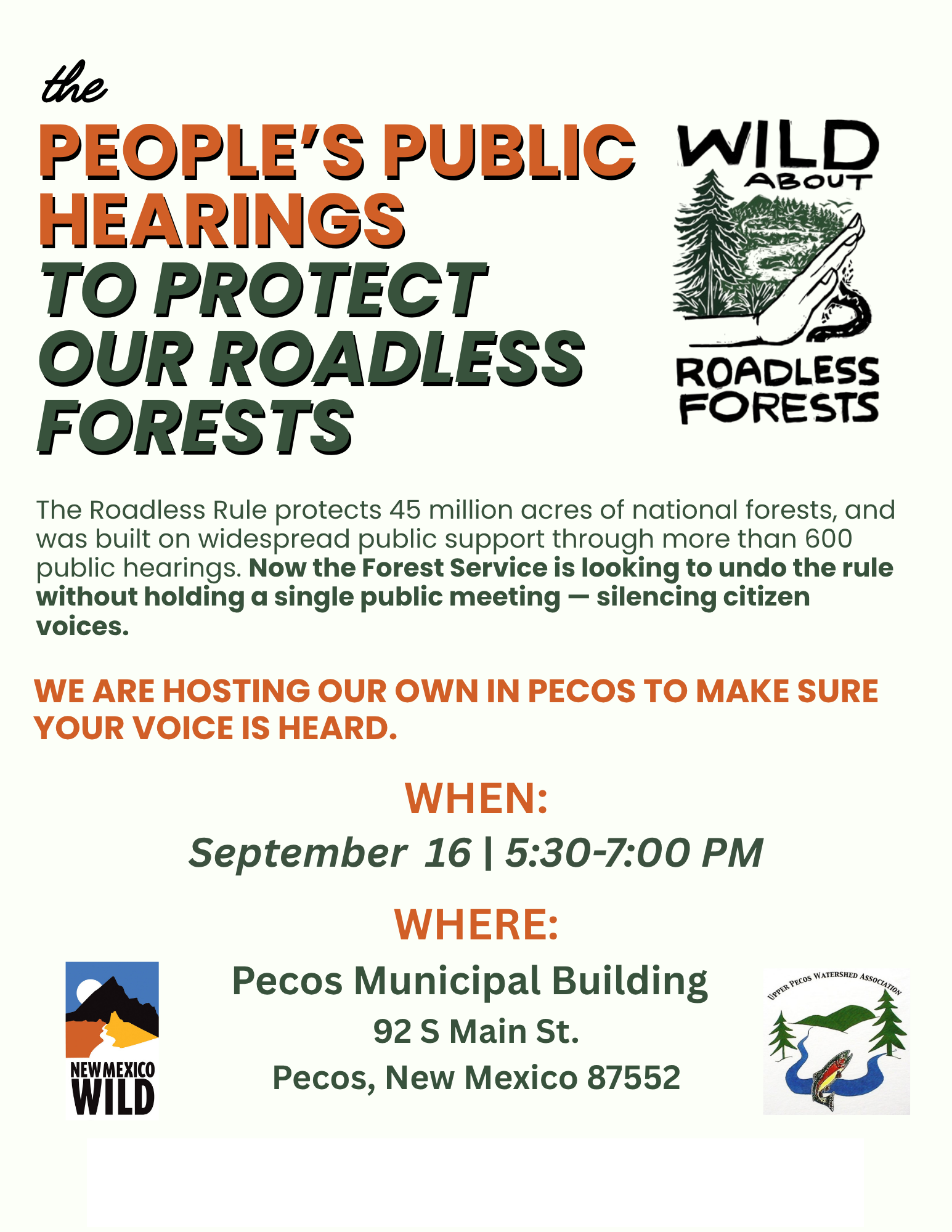 the PEOPLE'S PUBLIC HEARINGS TO PROTECT OUR ROADLESS FORESTS The Roadless Rule protects 45 million acres of national forests, and was built on widespread public support through more than 600 public hearings. Now the Forest Service is looking to undo the rule without holding a single public meeting - silencing citizen voices. WE ARE HOSTING OUR OWN IN PECOS TO MAKE SURE YOUR VOICE IS HEARD. NEW MEXICO WILD WHEN: September 16 | 5:30-7:00 PM WHERE: Pecos Municipal Building 92 S Main St. Pecos, New Mexico 87552