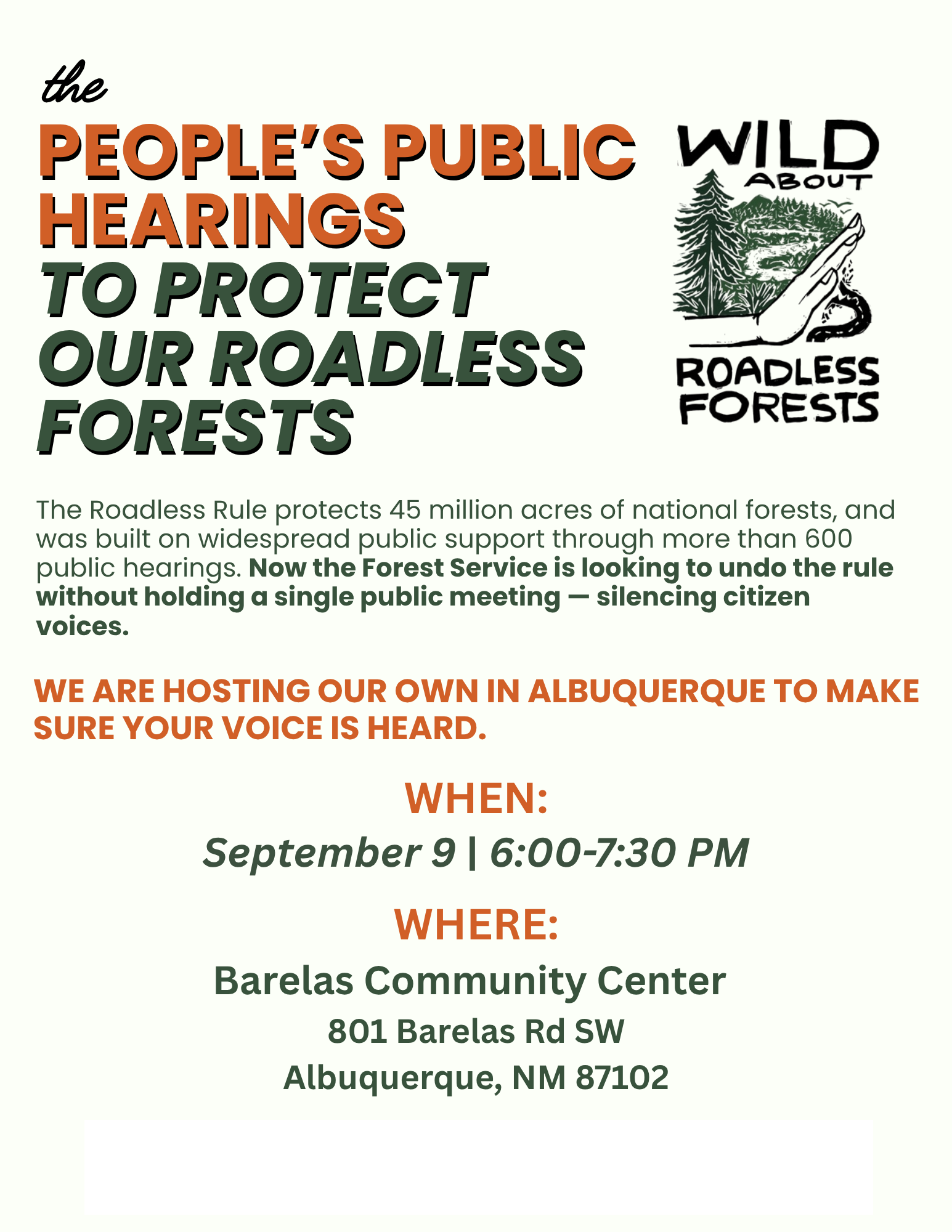 the PEOPLE'S PUBLIC HEARINGS TO PROTECT OUR ROADLESS FORESTS The Roadless Rule protects 45 million acres of national forests, and was built on widespread public support through more than 600 public hearings. Now the Forest Service is looking to undo the rule without holding a single public meeting - silencing citizen voices. WE ARE HOSTING OUR OWN IN ALBUQUERQUE TO MAKE SURE YOUR VOICE IS HEARD. WHEN: September 9 | 6:00-7:30 PM WHERE: Barelas Community Center 801 Barelas Rd SW Albuquerque, NM 87102