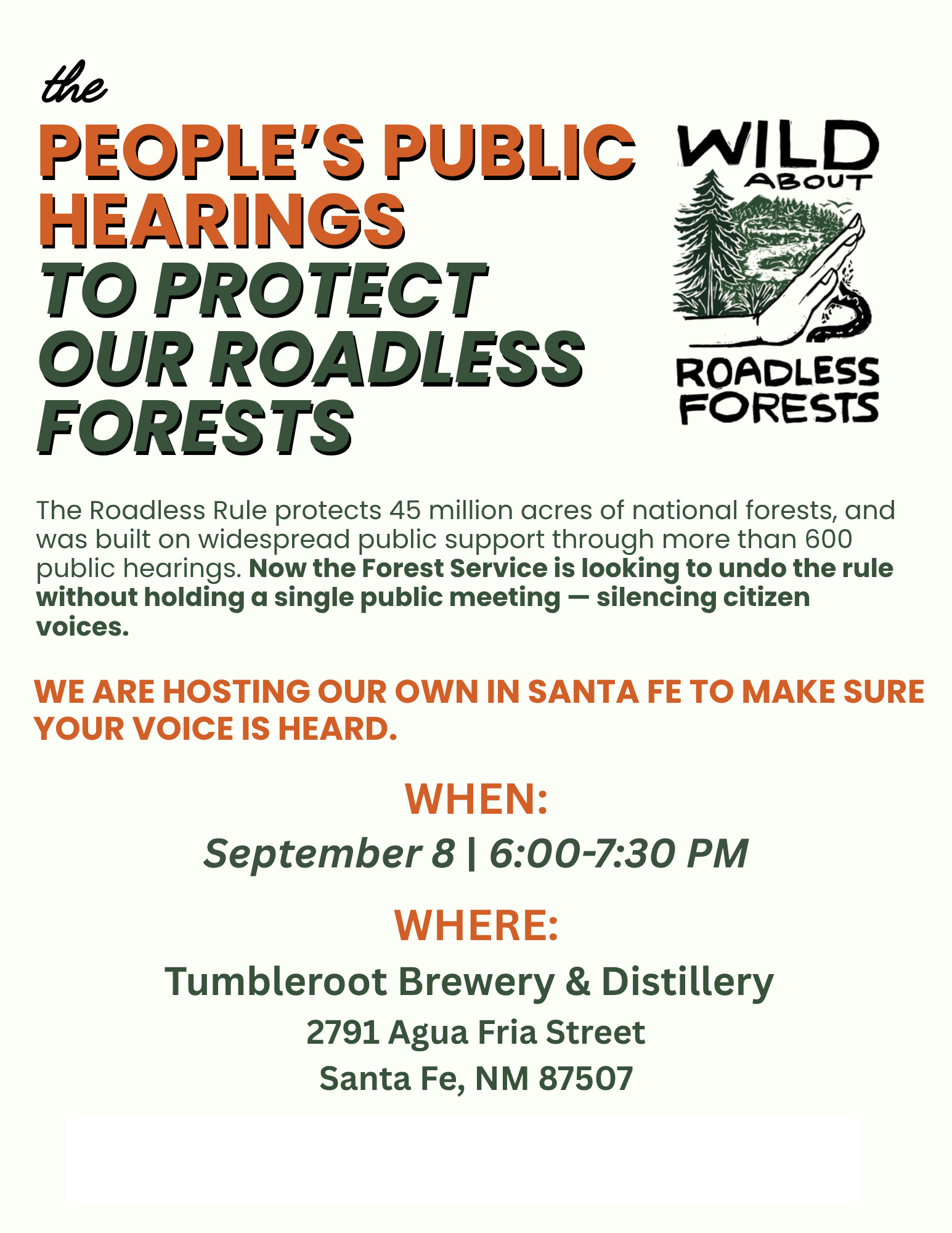 the PEOPLE'S PUBLIC HEARINGS TO PROTECT OUR ROADLESS FORESTS The Roadless Rule protects 45 million acres of national forests, and was built on widespread public support through more than 600 public hearings. Now the Forest Service is looking to undo the rule without holding a single public meeting - silencing citizen voices. WE ARE HOSTING OUR OWN IN SANTA FE TO MAKE SURE YOUR VOICE IS HEARD. WHEN: September 8 | 6:00-7:30 PM WHERE: Tumbleroot Brewery & Distillery 2791 Agua Fria Street Santa Fe, NM 87507