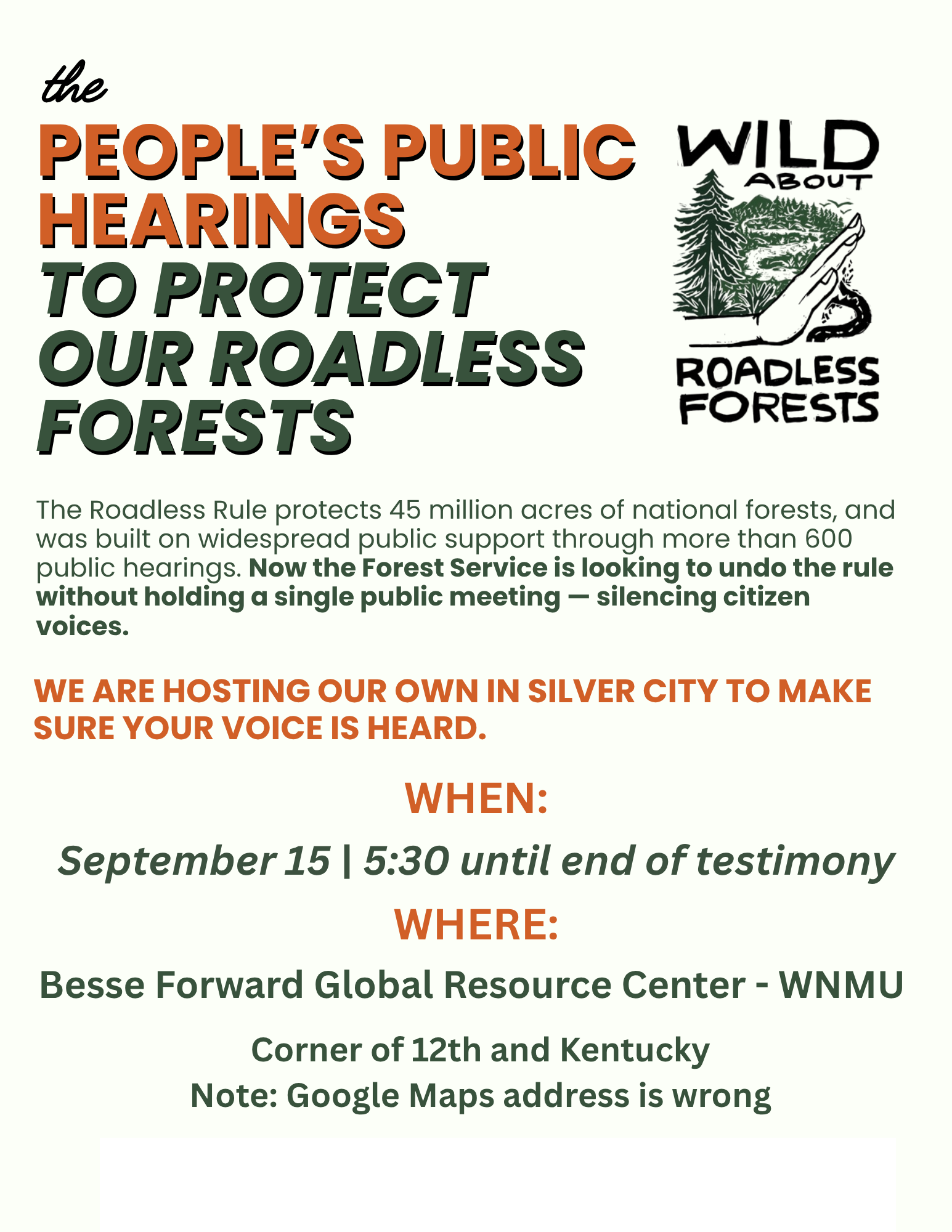 the PEOPLE'S PUBLIC HEARINGS TO PROTECT OUR ROADLESS FORESTS The Roadless Rule protects 45 million acres of national forests, and was built on widespread public support through more than 600 public hearings. Now the Forest Service is looking to undo the rule without holding a single public meeting - silencing citizen voices. WE ARE HOSTING OUR OWN IN SILVER CITY TO MAKE SURE YOUR VOICE IS HEARD. WHEN: September 15 | 5:30 until end of testimony WHERE: Besse Forward Global Resource Center - WNMU Corner of 12th and Kentucky Note: Google Maps address is wrong