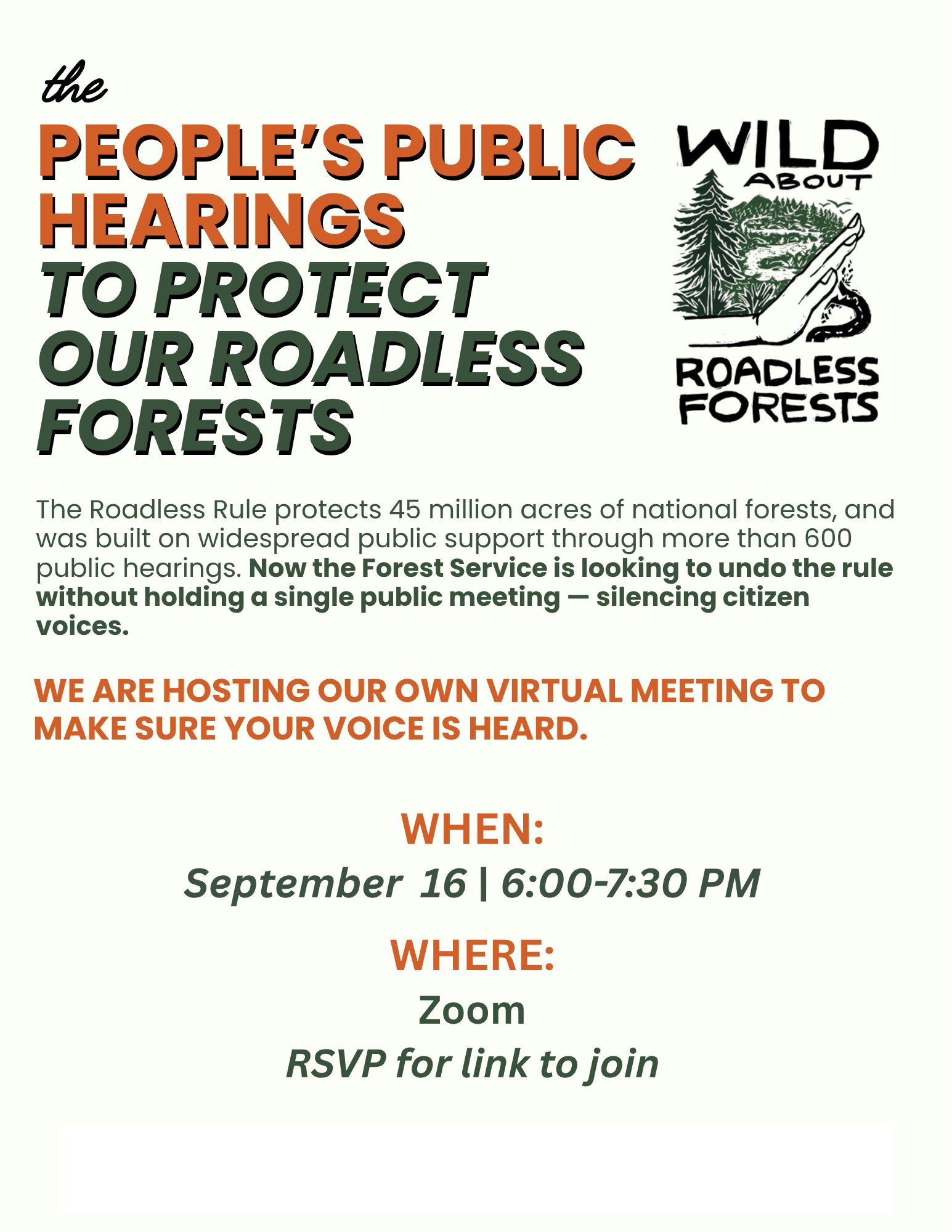 The People's Public Hearings to Protect Our Roadless Forests. The Roadless Rule protects 45 million acres of national forests, and was built on widespread public support through more than 600 public hearings. Now the Forest Service is looking to undo the rule without holding a single public meeting - silencing citizen voices. WE ARE HOSTING OUR OWN VIRTUAL MEETING TO MAKE SURE YOUR VOICE IS HEARD. WHEN: September 16 | 6:00-7:30 PM WHERE: Zoom RSVP for link to join